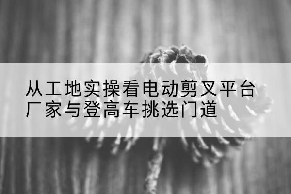 耒阳电动剪叉升降平台厂家-从工地实操看电动剪叉平台厂家与登高车挑选门道