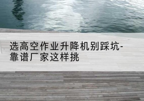 耒阳剪叉式升降机厂家-选高空作业升降机别踩坑-靠谱厂家这样挑