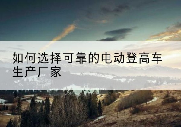 耒阳电动登高车厂家-如何选择可靠的电动登高车生产厂家