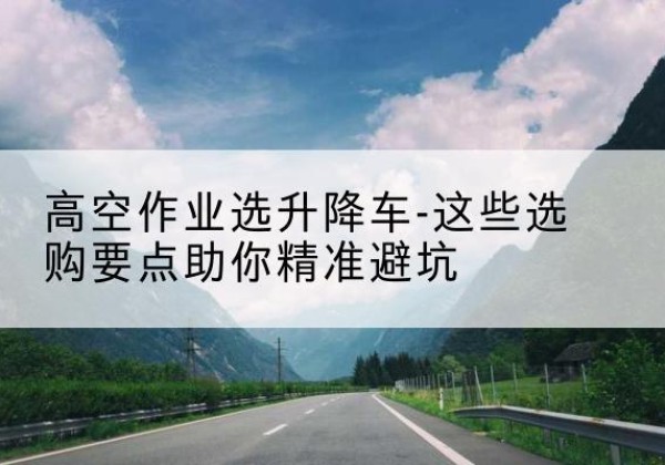 耒阳升降车厂家-高空作业选升降车-这些选购要点助你*避坑