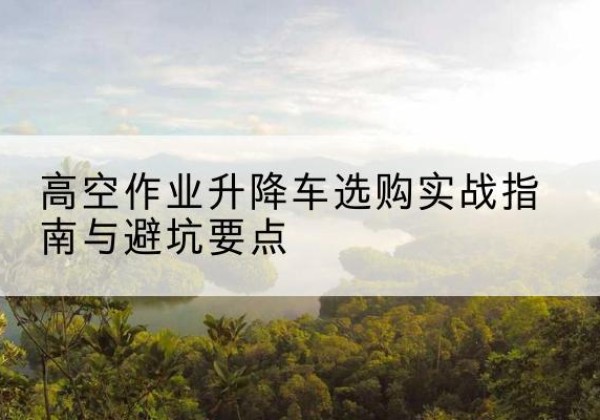 耒阳升降车怎么选-高空作业升降车选购实战指南与避坑要点