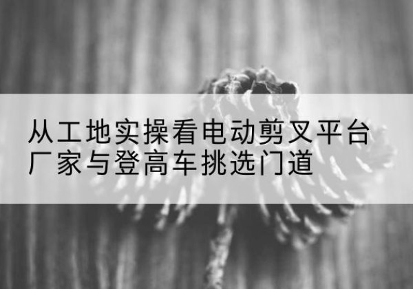 耒阳电动剪叉升降平台厂家-从工地实操看电动剪叉平台厂家与登高车挑选门道