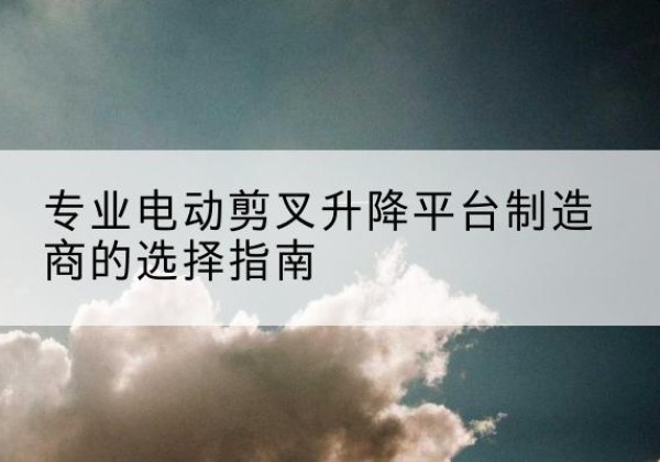 耒阳电动剪叉升降平台厂家-专业电动剪叉升降平台制造商的选择指南