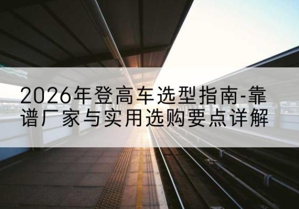 耒阳登高车厂家推荐-2026年登高车选型指南-靠谱厂家与实用选购要点详解